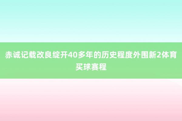 赤诚记载改良绽开40多年的历史程度外围新2体育买球赛程