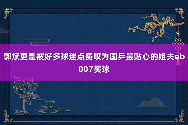 郭斌更是被好多球迷点赞叹为国乒最贴心的姐夫eb007买球