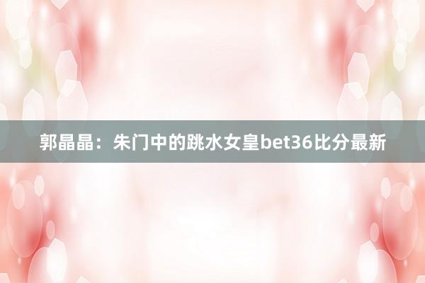 郭晶晶：朱门中的跳水女皇bet36比分最新