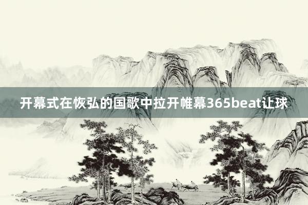 开幕式在恢弘的国歌中拉开帷幕365beat让球