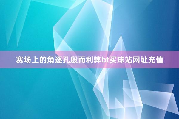 赛场上的角逐孔殷而利弊bt买球站网址充值