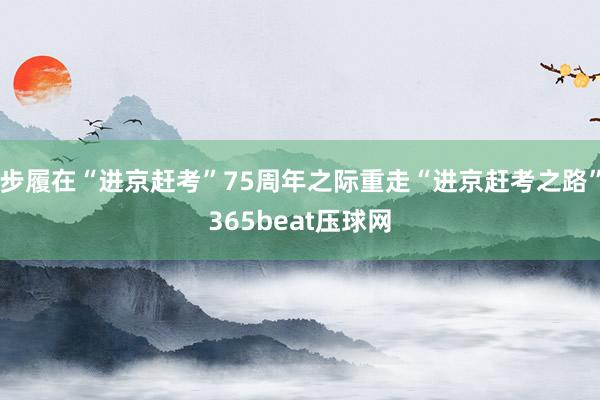 步履在“进京赶考”75周年之际重走“进京赶考之路”365beat压球网