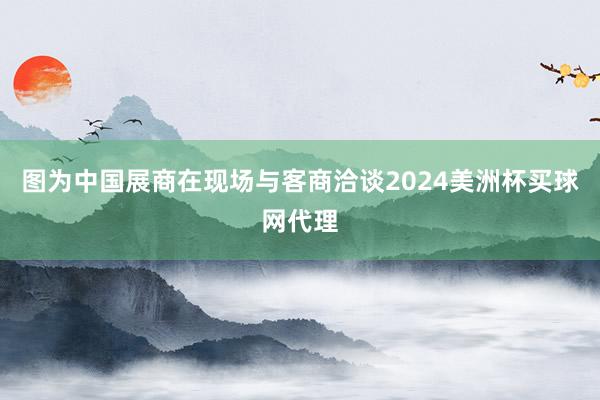 图为中国展商在现场与客商洽谈2024美洲杯买球网代理