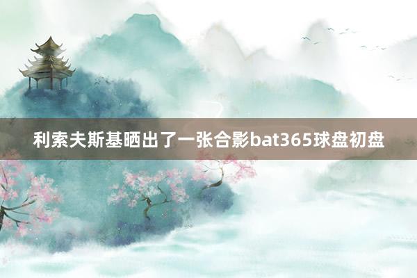 利索夫斯基晒出了一张合影bat365球盘初盘