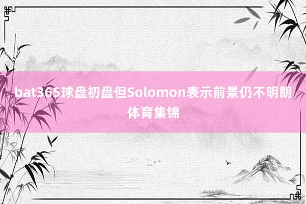 bat365球盘初盘但Solomon表示前景仍不明朗体育集锦