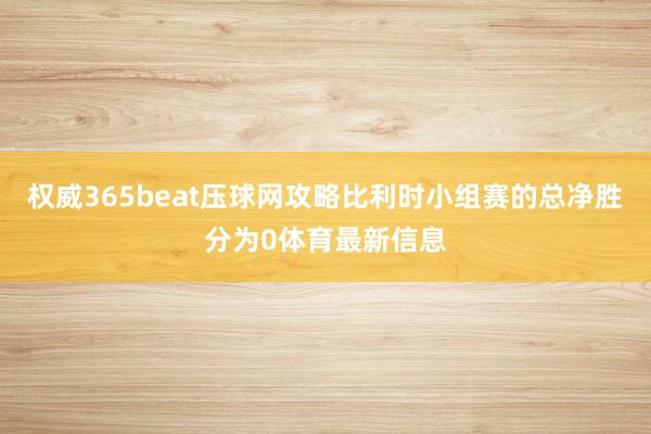 权威365beat压球网攻略比利时小组赛的总净胜分为0体育最新信息