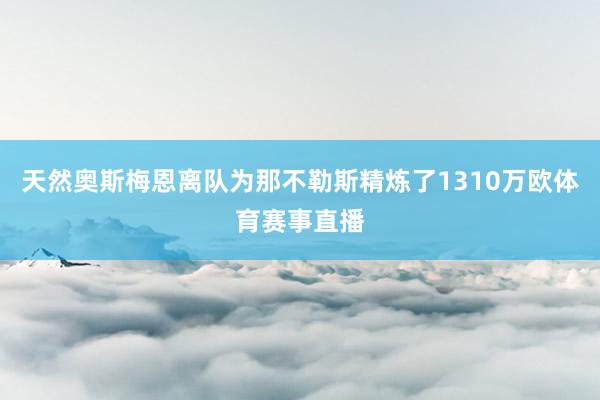 天然奥斯梅恩离队为那不勒斯精炼了1310万欧体育赛事直播