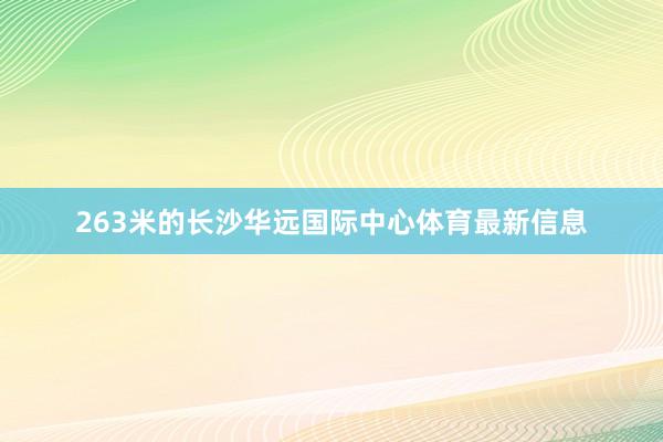 263米的长沙华远国际中心体育最新信息