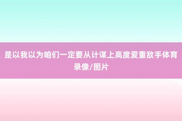 是以我以为咱们一定要从计谋上高度爱重敌手体育录像/图片