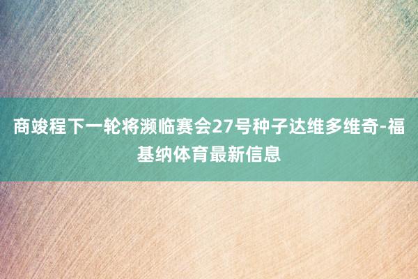 商竣程下一轮将濒临赛会27号种子达维多维奇-福基纳体育最新信息