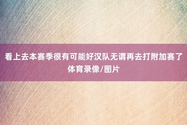 看上去本赛季很有可能好汉队无谓再去打附加赛了体育录像/图片