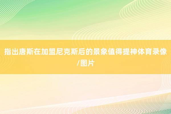 指出唐斯在加盟尼克斯后的景象值得提神体育录像/图片