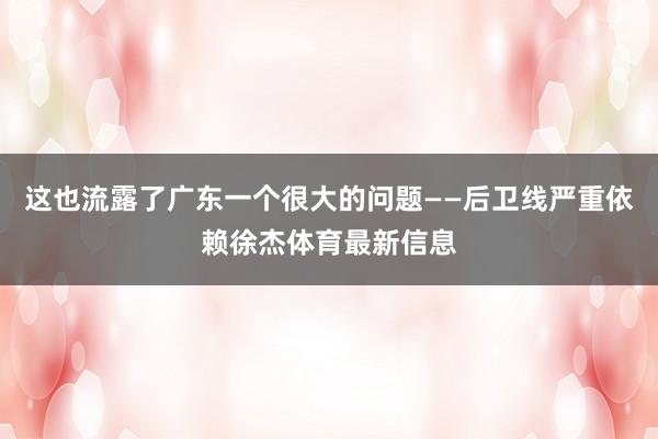 这也流露了广东一个很大的问题——后卫线严重依赖徐杰体育最新信息