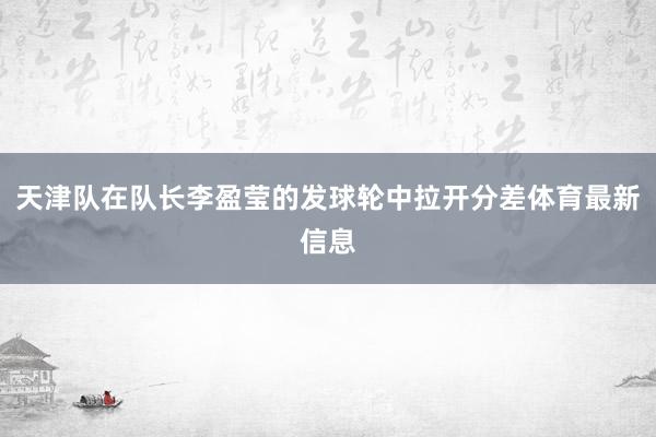 天津队在队长李盈莹的发球轮中拉开分差体育最新信息