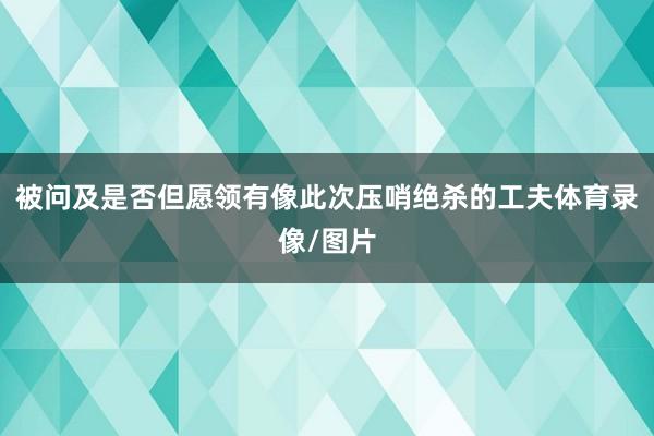 被问及是否但愿领有像此次压哨绝杀的工夫体育录像/图片