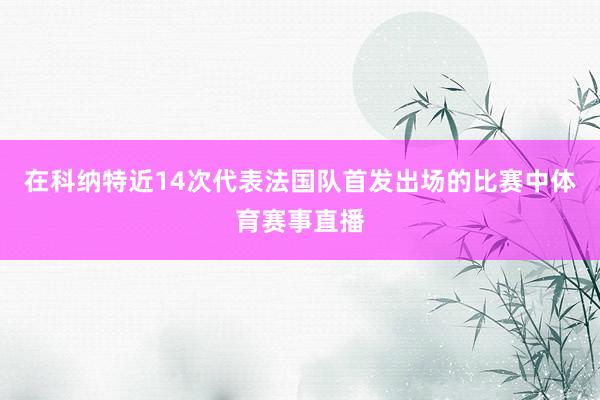 在科纳特近14次代表法国队首发出场的比赛中体育赛事直播