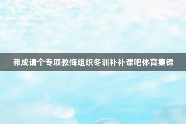 弗成请个专项教悔组织冬训补补课吧体育集锦