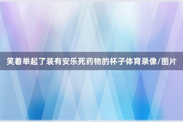 笑着举起了装有安乐死药物的杯子体育录像/图片