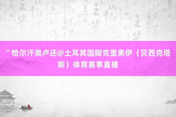 ”恰尔汗奥卢还@土耳其国脚克里索伊（贝西克塔斯）体育赛事直播