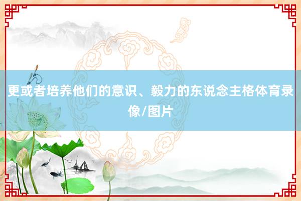 更或者培养他们的意识、毅力的东说念主格体育录像/图片