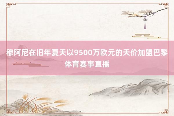 穆阿尼在旧年夏天以9500万欧元的天价加盟巴黎体育赛事直播