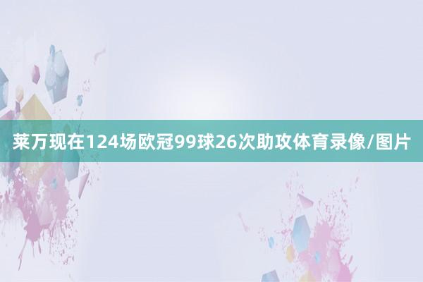 莱万现在124场欧冠99球26次助攻体育录像/图片