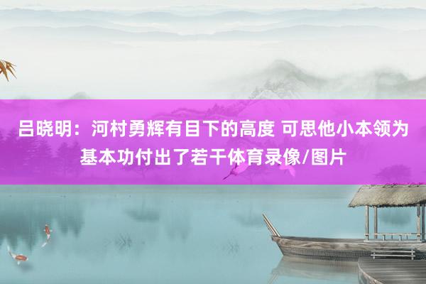 吕晓明：河村勇辉有目下的高度 可思他小本领为基本功付出了若干体育录像/图片