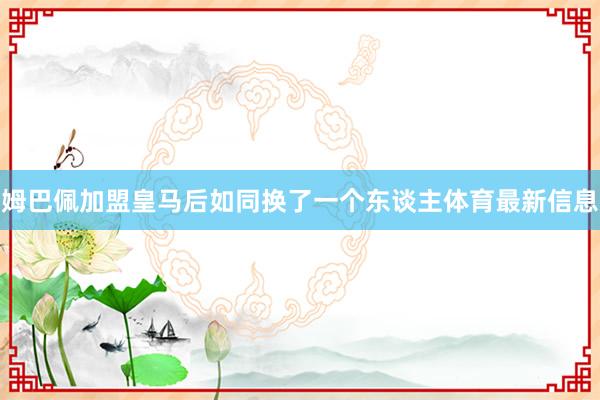 姆巴佩加盟皇马后如同换了一个东谈主体育最新信息