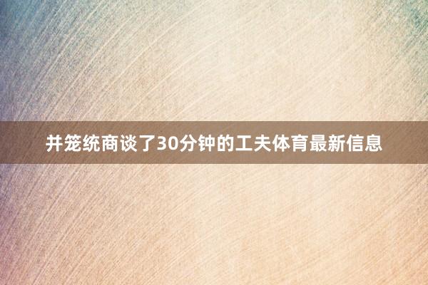 并笼统商谈了30分钟的工夫体育最新信息