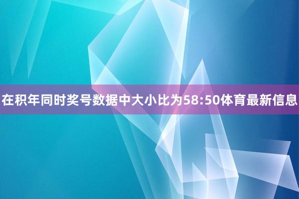 在积年同时奖号数据中大小比为58:50体育最新信息