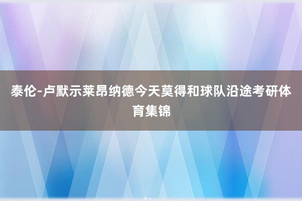 泰伦-卢默示莱昂纳德今天莫得和球队沿途考研体育集锦