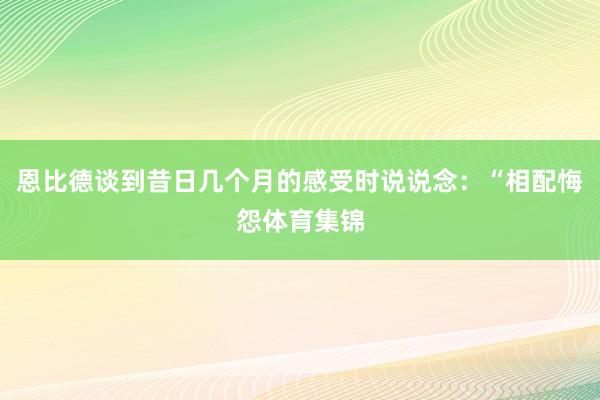 恩比德谈到昔日几个月的感受时说说念：“相配悔怨体育集锦