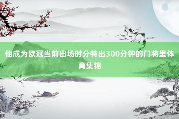 他成为欧冠当前出场时分特出300分钟的门将里体育集锦