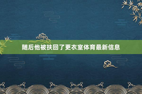 随后他被扶回了更衣室体育最新信息