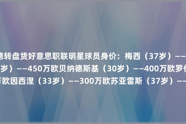 德转盘货好意思职联明星球员身价：梅西（37岁）——2000万欧福斯贝里（33岁）——450万欧贝纳德斯基（30岁）——400万欧罗伊斯（35岁）——400万欧因西涅（33岁）——300万欧苏亚雷斯（37岁）——280万欧本特克（34岁）——250万欧吉鲁（38岁）——250万欧阿尔巴（35岁）——200万欧布斯克茨（36岁）——180万欧    体育录像/图片