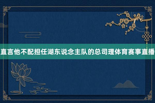 直言他不配担任湖东说念主队的总司理体育赛事直播