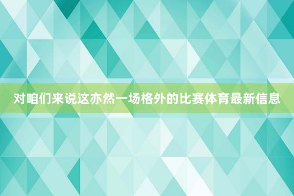 对咱们来说这亦然一场格外的比赛体育最新信息