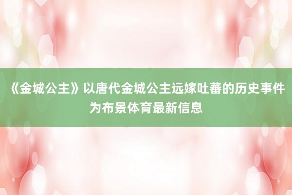 《金城公主》以唐代金城公主远嫁吐蕃的历史事件为布景体育最新信息