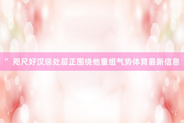 ” 咫尺好汉惩处层正围绕他重组气势体育最新信息