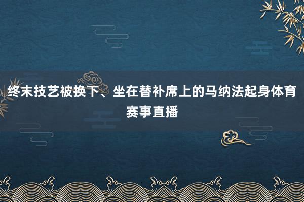 终末技艺被换下、坐在替补席上的马纳法起身体育赛事直播