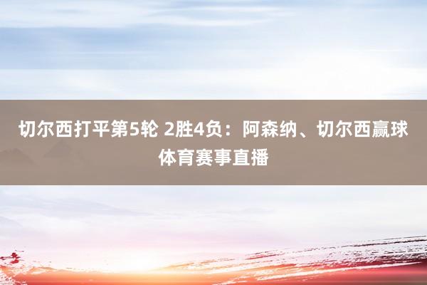 切尔西打平第5轮 2胜4负：阿森纳、切尔西赢球体育赛事直播