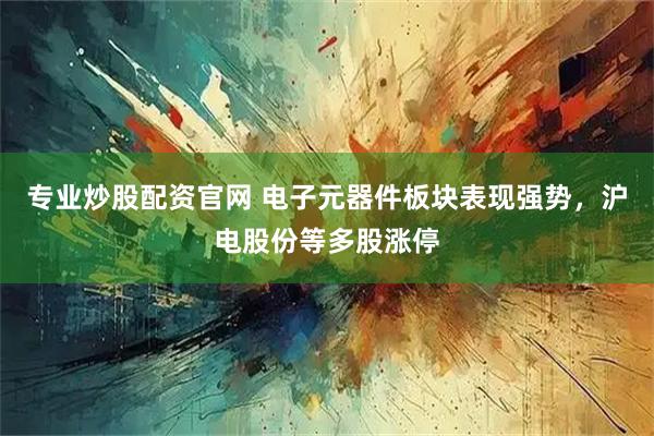 专业炒股配资官网 电子元器件板块表现强势，沪电股份等多股涨停