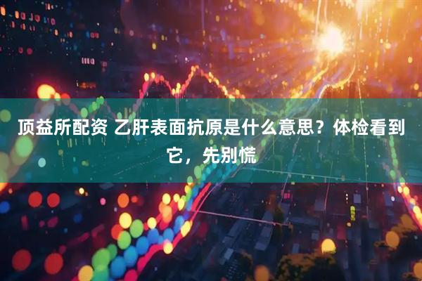 顶益所配资 乙肝表面抗原是什么意思？体检看到它，先别慌
