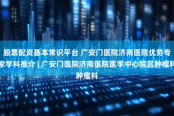 股票配资基本常识平台 广安门医院济南医院优势专家学科推介 | 广安门医院济南医院医学中心院区肿瘤科