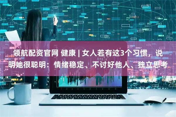 领航配资官网 健康 | 女人若有这3个习惯，说明她很聪明：情绪稳定、不讨好他人、独立思考