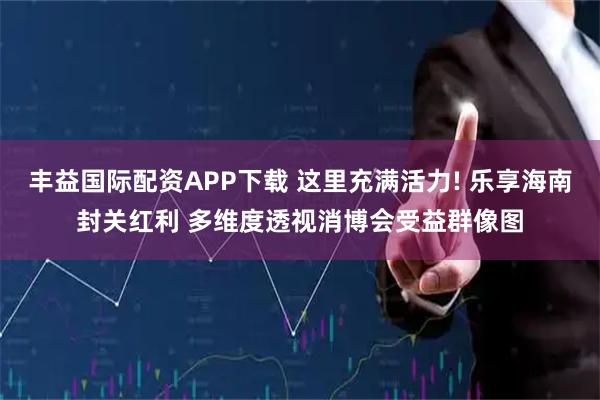 丰益国际配资APP下载 这里充满活力! 乐享海南封关红利 多维度透视消博会受益群像图