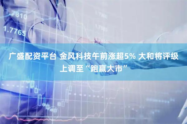 广盛配资平台 金风科技午前涨超5% 大和将评级上调至“跑赢大市”