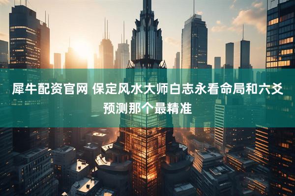 犀牛配资官网 保定风水大师白志永看命局和六爻预测那个最精准