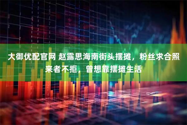 大御优配官网 赵露思海南街头摆摊，粉丝求合照来者不拒，曾想靠摆摊生活