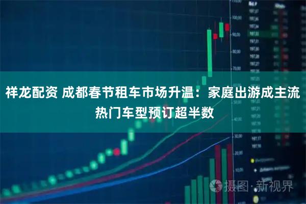 祥龙配资 成都春节租车市场升温：家庭出游成主流 热门车型预订超半数